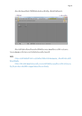 Page 38




         เมื่อเราเลือกโฟลเดอรไดแลว ก็ใหตั้งชื่อไฟล แลวคลิกเมาสซายที่ปุม  เพื่อบันทึกไฟลใหมลงไป 
          
          1. ตั้งชื่อไฟล                                                                         2. คลิกเมาสซาย




                                                                                                                      
          
          
       เมื่อเราบันทึกไฟลตามขั้นตอนทั้งหมดแลวจะไดไฟลเปนนามสกุล .blend ซึ่งสามารถใชทํางานกับเฉพาะ
โปรแกรม Blender เทานั้น ไมสามารถนําไปเปดดวยโปรแกรมอื่นๆ โดยตรงได
          
NOTE 
           ถาตองการบันทึกไฟลเดิมที่กําลังทํางานเปนไฟลใหม ใหเลือกคําสั่ง File>Save As... หรือกดคีย <F2> แลวตั้ง
ชื่อใหมใหไฟลนั้น 
           ถาตองการใชงานไฟล .blend ในโปรแกรมอื่น เราควรจะบันทึกไฟลเปนนามสกุลที่สามารถใชงานกับโปรแกรม
อื่นๆ ได แตหากตองการตองใชวิธีการ Export ไฟลแทน ซึ่งจะกลาวถึงตอไป

 
 
 
 
 
 
 
 
 
 
 
 
 
 
 
 
 
 
 
 