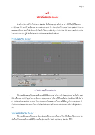 Page 3




                                                 บทที่ 1
                                         แนะนําโปรแกรม Blender

        สําหรับบทนี้เราจะไดรูจักกับโปรแกรม Blender ซึ่งเปนโปรแกรมสําหรับสรางงาน 3 มิติที่เปดใหผูใชสามารถ
ดาวนโหลดมาใชงานไดฟรี โดยที่ความสามารถของโปรแกรมนั้น ถือวาเทียบเทากับโปรแกรมสรางงาน 3D ทั่วไป โปรแกรม 
Blender ยังมีการทํางานที่ไมซับซอนและมีเครื่องมือที่ใชงานงาย ที่สําคัญเราไมตองเสียคาใชจายราคาแพงสําหรับการซื้อ
โปรแกรม จึงเหมาะกับผูเริ่มตนที่สนใจและตองการฝกฝนทักษะดานนี้มากทีเดียว 
          
รูจักกับโปรแกรม Blender 




                                                                                                                       
 
                                     หนาตางทํางานของโปรแกรม Blender
 
           โปรแกรม Blender เปนโปรแกรมสรางงาน 3 มิติที่มีความสามารถในการสรางโมเดลรูปทรงตางๆ ทั้งยังกําหนด
พื้นผิวหรือลวดลายใหกับวัตถุได สามารถจัดแสง กําหนดมุมมอง สรางชิ้นงานใหเปนแอนิเมชั่น พรอมทั้งใสเอ็ฟเฟกตสราง
ความเหมือนจริงและชวนติดตาม จนกระทั่งประมวลผลงานทั้งหมดออกมาเปนงาน 3 มิติที่สมบูรณแบบ นอกจากนั้น ยัง
เปนโปรแกรมที่รองรับการสรางเกม เนื่องจากมีเครื่องมือที่ชวยในการทําโมเดลสําหรับเกมและการทํางานอื่นๆ ที่เกี่ยวกับ
เกม 
 
จุดเดนของโปรแกรม Blender 
         โปรแกรม Blender เปนโปรแกรม Open Source ที่สามารถดาวนโหลดมาใชงานไดฟรี และยังมีความสามารถ
ทัดเทียมกับโปรแกรมสรางงาน 3 มิติโปรแกรมอื่นๆ โดยจุดเดนที่นาสนใจของโปรแกรม Blender มีดังนี้ 
 
