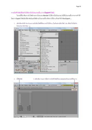 Page 40




การบันทึกไฟลเพื่อนําไปใชงานในโปรแกรมอื่น (การ Export ไฟล)  
        ในกรณีที่เราตองการนําไฟลงานจากโปรแกรม Blender ไปใชงานในโปรแกรม 3 มิติโปรแกรมอื่น สามารถทําได
โดยการ Export ไฟลแลวเลือกฟอรแมตไฟลตามโปรแกรมที่เราตองการใชงาน ดวยคําสั่ง File>Export…. 
          
    1. คลิกเลือกคําสั่ง File>Export>แลวเลือกไฟลที่ตองการนําไปใชงาน (ในตัวอยางเลือกไฟล .3ds เพื่อนําไปเปดกับ
       โปรแกรม 3DS Max)




                                                                                                                      
                                                            
                                                            
    2. ตั้งชื่อไฟล                  3. คลิกเลือก Export เพื่อทําการบันทึกไฟลเปนนามสกุลของโปรแกรมที่ตองการ
                                                            




                                                                                                                      
 