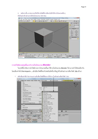 Page 41



         4. หลังจากนัน เราสามารถเปดใชงานไฟลที่เราเลือกบันทึกไดจากโปรแกรมอื่นๆ
                        ้
         ดังตัวอยางขางลางเราเปดในโปรแกรม 3DS Max




                                                                                                         
                                                            
 
การนําไฟลนามสกุลอื่นมาทํางานในโปรแกรม Blender  
        ในกรณีที่เราตองการนําไฟลงานจากโปรแกรมอื่นมาใชงานในโปรแกรม Blender ก็สามารถทําไดเชนเดียวกัน
โดยเลือกคําสั่ง File>Import>… แลวเลือกไฟลที่ตรงกับฟอรแม็ตที่เรามีอยู ดังในตัวอยางเราเลือกไฟล .3ds เขามา 
          
    1. คลิกเลือกคําสั่ง File>Import>แลวเลือกไฟลที่ตองการใชงาน (ในตัวอยางเลือกไฟล .3ds)




                                                                                                             
                                                            
 