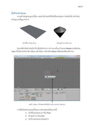 Page 45




ขั้นที่ 1 สรางโมเดล 
           เราจะสรางวัตถุรูปทรงลูกขางขึ้นมา และสรางอีกวัตถุหนึ่งใหเปนพื้นรองรับลูกขาง โดยเลือกใชการสรางวัตถุ
สําเร็จรูปแบบพื้นฐาน ดังภาพ 




                                                                                                    
                   สรางพื้นจากวัตถุ Plane                                   สรางลูกขางจากวัตถุ Cone

       โดยกอนที่จะเริ่มสรางวัตถุใดๆ นั้น เมื่อเปดหนาตางการทํางานมาครั้งแรก โปรแกรม Blender จะเตรียมวัตถุ 
Cube 1 ชิ้นไวสําหรับใหเราใชงานไดเลย แตถาไมตองการใหกดคีย <Delete> ที่คียบอรดเพื่อลบทิ้งไปกอน 
          




                                                                                                                        
 
                             กดคีย <Delete> แลวคลิกเมาสซายเลือก Erase selected Object(s)

         จากนั้นจึงเริ่มสรางโมเดลโดยขั้นตอนการสรางวัตถุมี 3 ขั้นตอน ดังนี้ 
                         • สรางพื้นรองรับลูกขางจากวัตถุ Plane 
                         • สรางลูกขางจากวัตถุ Cone 
                         • ปรับตําแหนงและขนาดของลูกขาง 
 
