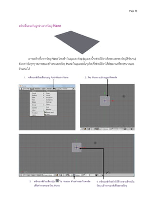 Page 46




 
สรางพื้นรองรับลูกขางจากวัตถุ Plane 




                                                                                  
          เราจะสรางพื้นจากวัตถุ Plane โดยสรางในมุมมอง Top (มุมมองนี้จะชวยใหเราเห็นขอบเขตของวัตถุไดชัดเจน) 
สังเกตวาในทุกๆ จอภาพขณะสรางจะแสดงวัตถุ Plane ในมุมมองนั้นๆ ดวย ซึ่งชวยใหเราไดประมาณหรือกะขนาดและ
ตําแหนงได 
         
    1. คลิกเมาสซายเลือกเมนู Add>Mesh>Plane                   2. วัตถุ Plane จะปรากฏบนวิวพอรต




                                                                                                                     
 




                                                                                                                     
 
            3. คลิกเมาสซายเลือกปุม ใน Header ดานลางของวิวพอรต       4. คลิกเมาสซายคางไวที่วงกลามสีขาวใน
               เพื่อทําการขยายวัตถุ Plane                                 วัตถุ แลวลากเมาสเพื่อขยายวัตถุ
 
 
 
 
 