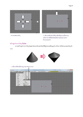 Page 47




 ลากเมาสขยายวัตถุ                                         5. คลิกเมาสซายคางไวที่แกนสี่เหลี่ยมแนวตังดานบน
                                                                                                       ้
                                                           แลวลากเมาสเพื่อยอวัตถุใหขนาดลดลงมาเฉพาะ
                                                           ดานบนและลาง

สรางลูกขางจากวัตถุ Cone 
        เราจะสรางลูกขางจากวัตถุ Cone โดยจะปรับแตงวัตถุใหมีรูปทรงเหมือนลูกขาง ดวยการดึงสวนบนของวัตถุ ดัง
ภาพ 




                                                                                                     
                                                        
 1. คลิกเมาสซายเลือกเมนู Add>Mesh>Cone                     
                                                             




                                                                                                                    
 