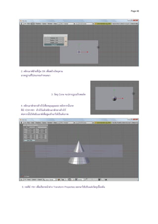 Page 48




                                                                                                
                                                             
 2. คลิกเมาสซายที่ปุม OK เพื่อสรางวัตถุตาม               
 มาตรฐานที่โปรแกรมกําหนดมา                                   
                                                             




                                 3. วัตถุ Cone จะปรากฏบนวิวพอรต


 4. คลิกเมาสกลางคางไวเพื่อหมุนมุมมอง หลังจากนั้นกด
 คีย <Ctrl+Alt> คางไวแลวคลิกเมาสกลางคางไว
 ตอจากนั้นใหขยับเมาสเพื่อซูมเขามาใหเปนดังภาพ                                                  
                                                                                                    




                                                                                                
 
  5. กดคีย <N> เพื่อเรียกหนาตาง Transform Properties ออกมาใชปรับแตงวัตถุเบื้องตน
 
 
 
 
 
