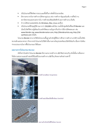 Page 4




             เปนโปรแกรมที่ใชทรัพยากรระบบและพื้นที่ในการติดตั้งโปรแกรมนอย 
             มีความสามารถในการสรางงานไดหลายรูปแบบ เชน การสรางการตูนแอนิเมชั่น งานดีไซน งาน
             สถาปตยกรรมและตกแตงภายใน การสรางสเปเชียลเอ็ฟเฟกต และการสรางเกม เปนตน  
             ทํางานไดหลายแพลตฟอรม เชน Windows, Mac, Linux และอื่นๆ 
             เปนโปรแกรมที่มีกลุมผูใชงานมากกวา 250,000 คนทั่วโลก รวมทั้งมีกลุมศิลปนที่นิยมใช Blender และ
             เปดเว็บไซตใหความรูพรอมเว็บบอรดใหสอบถามปญหาเกี่ยวกับการใชงานไดตลอดเวลา เชน 
             www.blender.org, www.blendernation.com, http://blenderartists.org, http://3d‐
             synthesis.com เปนตน 
        โปรแกรม Blender สามารถใชเปนโปรแกรมพื้นฐานสําหรับผูที่ตองการศึกษาการสรางงาน 3 มิต ิ รวมทั้งบริษัท
ขนาดเล็กและขนาดกลาง ก็สามารถนําโปรแกรมไปใชสรางชิ้นงานตามวัตถุประสงคของบริษัทไดเชนกัน เนื่องจากไมตอง
จายงบประมาณในการซื้อโปรแกรมมาใชนั่นเอง  
 
ผลงานจากโปรแกรม Blender  
         ดังที่กลาวไปแลววาโปรแกรม Blender มีความสามารถสรางงาน 3D ไดอยางครบถวน ดังนั้นชิ้นงานที่ออกมา
จึงมีความสวยงามและสรางสรรคไดไมแพโปรแกรมสรางงาน 3D อื่นๆ ดังผลงานตัวอยางเหลานี้  




                                       การสรางเกมสของ Gingerbloke




                                       การสรางสเปเชียลเอ็ฟเฟกตของ DarkWolf




                                        ผลงานดานโปรดักสดีไซนของ Sacred
 
 