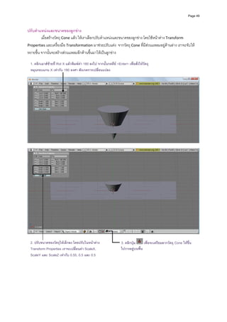 Page 49



ปรับตําแหนงและขนาดของลูกขาง 
         เมื่อสรางวัตถุ Cone แลว ใหเราเลือกปรับตําแหนงและขนาดของลูกขาง โดยใชหนาตาง Transform 
Properties และเครื่องมือ Transformation มาชวยปรับแตง  จากวัตถุ Cone ที่มีสวนแหลมอยูดานลาง เราจะจับให
หงายขึ้น จากนั้นจะสรางสวนแหลมอีกดานขึ้นมาใหเปนลูกขาง 
            
    1. คลิกเมาสซายที่ Rot X แลวพิมพคา 180 ลงไป จากนั้นกดคีย <Enter> เพื่อสั่งใหวตถุ
                                                                                       ั
    หมุนรอบแกน X เทากับ 180 องศา สังเกตการเปลี่ยนแปลง
             
            




                                                                                                                              
 




                                                                                                                              
 
  2. ปรับขนาดของวัตถุใหเล็กลง โดยปรับในหนาตาง                      3. คลิกปุม       เพื่อจะเตรียมลากวัตถุ Cone ใหขึ้น
  Transform Properties เราจะเปลี่ยนคา ScaleX,                        ไปวางอยูบนพื้น
    ScaleY และ ScaleZ เทากับ 0.55, 0.5 และ 0.5
            
            
            
            
            
            
            
 
