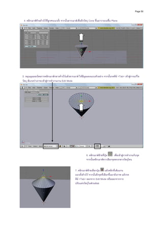 Page 50



    4. คลิ กเมาสซายคางไวที่ลูกศรแนวตั้ง จากนั้นลากเมาสเพื่อดึงวัตถุ Cone ขึ้นมาวางบนพื้น Plane




                                                                                                                            
                                                         
                                                         
  5. หมุนมุมมองโดยการคลิกเมาสกลางคางไวแลวลากเมาส ให มีมุมมองแบบตัวอยาง จากนั้นกดคีย <Tab> เขาสูการแกไข
  วัตถุ สังเกตวาเราจะเขาสูการทํางานงาน Edit Mode




                                                                                                                            
                                                               
                                                               
                                                                   6. คลิกเมาสซายที่ปุม   เพื่อเขาสูการทํางานกับจุด
                                                               
                                                               
                                                                   จากนั้นคลิกเมาสขวาเลือกจุดตรงกลางวัตถุโคน
                                                               
                                                        7. คลิกเมาสซายเลือกปุม      แลวคลิกที่เสนแกน
                                                        แนวตังคางไว จากนั้นดึงจุดที่เลือกขึ้นมาดังภาพ แลวกด
                                                               ้
                                                        คีย <Tab> ออกจาก Edit Mode หรือออกจากการ
                                                        ปรับแตงวัตถุในสวนยอย




                                                    
 
