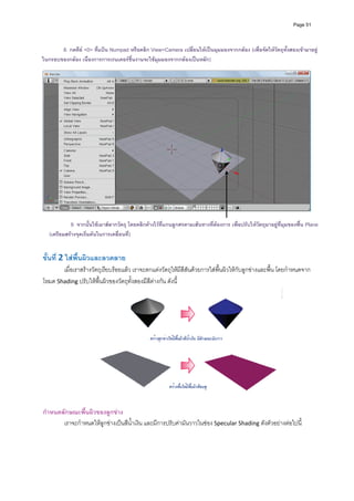 Page 51




       8. กดคีย <0> ทีแปน Numpad หรือคลิก View>Camera เปลี่ยนใหเปนมุมมองจากกลอง (เพื่อจัดใหวัตถุทงสองเขามาอยู
                       ่                                                                               ั้
ในกรอบของกลอง เนื่องการการเรนเดอรชิ้นงานจะใชมุมมองจากกลองเปนหลัก)
                                                        
 




                                                                                                                           
 
           9. จากนั้นใชเมาสลากวัตถุ โดยคลิกคางไวที่แกนลูกศรตามเสนทางที่ตองการ เพื่อปรับใหวตถุมาอยูที่มุมของพื้น Plane
                                                                                                 ั
  (เตรียมสรางจุดเริ่มตนในการเคลื่อนที)
                                       ่
 
 
ขั้นที 2 ใสพนผิวและลวดลาย 
      ่      ื้
       เมื่อเราสรางวัตถุเรียบรอยแลว เราจะตกแตงวัตถุใหมีสีสันดวยการใสพื้นผิวใหกับลูกขางและพื้น โดยกําหนดจาก
โหมด Shading ปรับใหพื้นผิวของวัตถุทั้งสองมีสีตางกัน ดังนี้ 




                                                                                                             
                                                                  
กําหนดลักษณะพื้นผิวของลูกขาง 
       เราจะกําหนดใหลูกขางเปนสีน้ําเงิน และมีการปรับคามันวาวในชอง Specular Shading ดังตัวอยางตอไปนี ้
          
          
          
 
