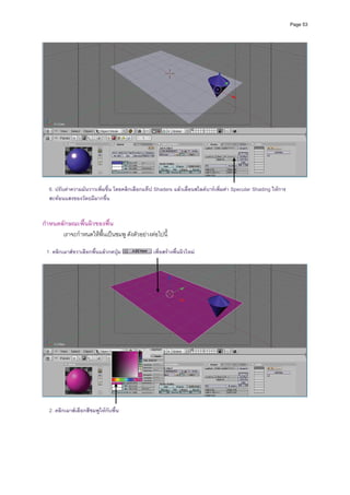 Page 53




                                                                                                                      
 
  6. ปรับคาความมันวาวเพิ่มขึ้น โดยคลิกเลือกแท็ป Shaders แลวเลื่อนสไลดบารเพิ่มคา Specular Shading ใหการ
  สะทอนแสงของวัตถุมีมากขึ้น
 
 
กําหนดลักษณะพื้นผิวของพื้น 
       เราจะกําหนดใหพื้นเปนชมพู ดังตัวอยางตอไปนี้ 
          
 1. คลิกเมาสขวาเลือกพื้นแลวกดปุม
                                                เพื่อสรางพื้นผิวใหม
          




                                                                                                                      
 
  2. คลิกเมาสเลือกสีชมพูใหกับพื้น
 
 
 