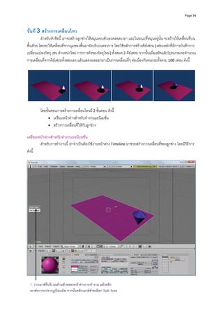 Page 54




ขั้นที่ 3 สรางการเคลื่อนไหว 
          สําหรับหัวขอนี้ เราจะสรางลูกขางใหหมุนรอบตัวเองตลอดเวลา และในขณะที่หมุนอยูนั้น จะสรางใหเคลื่อนที่บน
พื้นดวย โดยจะใหเคลื่อนที่จากมุมของพื้นมายังบริเวณตรงการ โดยใชหลักการสรางคียเฟรม (เฟรมหลักที่มีการบันทึกการ
เปลี่ยนแปลงวัตถุ เชน ตําแหนงใหม การวางตัวของวัตถุใหม) ทั้งหมด 2 คียเฟรม จากนั้นเมื่อเสร็จแลวโปรแกรมจะคํานวณ
การเคลื่อนที่จากคียเฟรมทั้งสองเอง แลวแสดงผลออกมาเปนการเคลื่อนที่ๆ ตอเนื่องกันจนกระทั้งครบ 100 เฟรม ดังนี้ 
          




                                                                                                                       
                                                           
         โดยขั้นตอนการสรางการเคลื่อนไหวมี 2 ขั้นตอน ดังนี้ 
               • เตรียมหนาตางสําหรับทํางานแอนิเมชั่น 
               • สรางการเคลื่อนที่ใหกับลูกขาง 
          
เตรียมหนาตางสําหรับทํางานแอนิเมชั่น 
        สําหรับการทํางานนี ้ เราจําเปนตองใชงานหนาตาง Timeline มาชวยสรางการเคลื่อนที่ของลูกขาง โดยมีวิธีการ
ดังนี้ 
          




                                                                                                                      
 
  1. วางเมาสที่บริเวณดานซายของหนาตางการทํางาน แลวคลิก
  เมาสขวาจะปรากฏปอบอัพ จากนันคลิกเมาสซายเลือก Split Area
                              ้
 