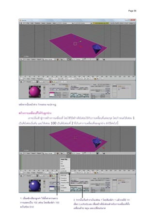 Page 56




                                                                                                                           
 
หลังจากนันหนาตาง Timeline จะปรากฏ
         ้

สรางการเคลื่อนที่ใหกับลูกขาง 
          เราจะเริ่มเขาสูการสรางการเคลื่อนที่ โดยใชวิธีสรางคียเฟรมใหกับการเคลื่อนที่แตละจุด โดยกําหนดใหเฟรม 1 
เปนคียเฟรมเริ่มตน และใหเฟรม 100 เปนคียเฟรมที่ 2 ที่เก็บคาการเคลื่อนที่ของลูกขาง ดังวิธีตอไปนี้




    1. เมื่อคลิกเลือกลูกคา ใหตงคาความยาว
                                ั้                     2. จากนั้นเริ่มทํางานในเฟรม 1 โดยพิมพคา 1 แลวกดคีย <I>
    การแสดงเปน 100 เฟรม โดยพิมพคา 100               เลือก LocRotScale เพื่อสรางคียเฟรมสําหรับการเคลื่อนที่ทั้ง
    ลงในชอง End                                       เคลื่อนยาย หมุน และเปลี่ยนขนาด
 