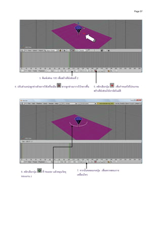 Page 57




                         3. พิมพเฟรม 100 เพื่อสรางคียเฟรมที่ 2

4. ปรับตําแหนงลูกขางดวยการใชเครื่องมือ      ลากลูกขางมาวางไวกลางพื้น   5. คลิกเลือกปุม      เพื่อกําหนดใหโปรแกรม
                                                                             สรางคียเฟรมใหเราอัตโนมัติ




      6. คลิกเลือกปุม      ที่ Header แลวหมุนวัตถุ           7. จากนั้นทดลองกดปุม เพื่อตรวจสอบการ
      รอบแกน z                                                 เคลื่อนไหว
 