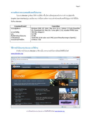 Page 5




ความตองการระบบคอมพิวเตอรโปรแกรม  
         โปรแกรม Blender ถูกพัฒนาใหทํางานไดดีมากขึ้น มีความยืดหยุนของหนาตางการทํางาน (GUI หรือ 
Graphic User Interface) สูง และมีขนาดเบา ดังนั้นความตองการระบบสําหรับคอมพิวเตอรจึงไมสูงมากนัก ซึ่งนี้เปน
ขอดีของ Blender 
 
    ระบบคอมพิวเตอร                                          รายละเอียด
ระบบปฏิบติการ
        ั                       Windows 2000, XP, Vista / Mac OS X 10.3+, Python 2.3 Suits PowerMac
                                G5, Powerbook G4, iMac G5 / Linux glibc 2.3.6, includes FFMPG Suits
ความเร็วซีพียู                  700 MHz หรือสูงกวา
แรม                             512 MB
พื้นที่สาหรับลงโปรแกรม
        ํ                       27 MB
การดแสดงผล                     1024x768 16-bit color แรม 8 MB (แนะนําใหรองรับมาตรฐาน OpenGL)
ระบบและอุปกรณอื่นๆ             เมาสแบบ 3 ปุม

 
 
วิธีการนําโปรแกรม Blender มาใชงาน 
        สําหรับการนําโปรแกรม Blender มาใชงานนั้น เราสามารถเขาไปดาวนโหลดไดฟรีที่เว็บไซต 
www.blender.org 
 




                                                                                                                  
 
                         ดาวนโหลดโปรแกรม Blender มาใชฟรีไดที่เว็บไซต www.blender.org
 