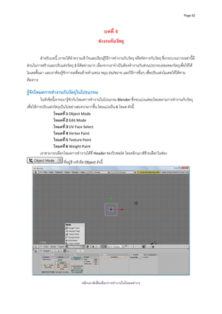 Page 62




                                                        บทที่ 4
                                                     ทํางานกับวัตถุ

         สําหรับบทนี้ เราจะไดทําความเขาใจและเรียนรูวิธีการทํางานกับวัตถุ หรือจัดการกับวัตถุ ซึ่งกระบวนการเหลานี้มี
สวนในการสรางและปรับแตงวัตถุ 3 มิติอยางมาก เนื่องจากเราจําเปนตองทํางานกับสวนประกอบยอยของวัตถุเพื่อใหได
โมเดลขึ้นมา และเราตองรูจักการเคลื่อนยายตําแหนง หมุน ยอ/ขยาย และวิธีการอื่นๆ เพื่อปรับแตงโมเดลใหไดตาม
ตองการ 
          
รูจักโหมดการทํางานกับวัตถุในโปรแกรม
          ในหัวขอนี้เราจะมารูจักกับโหมดการทํางานในโปรแกรม Blender ซึ่งจะแบงแตละโหมดตามการทํางานกับวัตถุ 
เพื่อใหการปรับแตงวัตถุเปนไปอยางสะดวกมากขึ้น โดยแบงเปน 6 โหมด ดังนี้ 
                   โหมดที ่ 1 Object Mode 
                   โหมดที ่ 2 Edit Mode  
                   โหมดที ่ 3 UV Face Select 
                   โหมดที ่ 4 Vertex Paint 
                   โหมดที ่ 5 Texture Paint 
                   โหมดที ่ 6 Weight Paint 
          เราสามารถเลือกโหมดการทํางานไดที่ Header ของวิวพอรต โดยคลิกเมาสซายเลือกในชอง  
                          ที่อยูขางหัวขอ Object ดังนี้ 




                                                                                                                   
                                                              
                                        คลิกเมาสเพื่อเลือกการทํางานในโหมดตางๆ
 