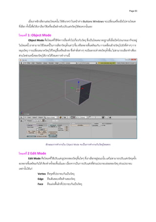 Page 63




            เมื่อเราคลิกเลือกแตละโหมดนั้น ใหสังเกตวาในหนาตาง Buttons Windows จะเปลี่ยนเครื่องมือไปตามโหมด
ที่เลือก ทั้งนี้เพื่อใหเราเรียกใชเครื่องมือสําหรับปรับแตงวัตถุไดสะดวกนั้นเอง 
          
โหมดที่ 1: Object Mode  
          Object Mode คือโหมดที่ใชจัดการเรื่องทั่วไปเกี่ยวกับวัตถุ ซึ่งเปนโหมดมาตรฐานที่เมื่อเปดโปรแกรมมาก็จะอยู
ในโหมดนี้ เราสามารถใชโหมดนี้ในการเลือกวัตถุตั้งแต 1 ชิ้น หรือหลายชิ้นพรอมกัน การเคลื่อนยายวัตถุไปยังที่ตางๆ การ
หมุนวัตถุ การเปลี่ยนขนาดวัตถุใหใหญขึ้นหรือเล็กลง ซึ่งคําสั่งตางๆ จะมีผลกระทําตอวัตถุทั้งชิ้น ไมสามารถเลือกทําเพียง
สวนใดสวนหนึ่งของวัตถุไดภายใตโหมดการทํางานนี้ 




                                                            
                           ลักษณะการทํางานใน Object Mode จะเปนการทํางานกับวัตถุโดยตรง

โหมดที่ 2 Edit Mode 
          Edit Mode คือโหมดที่ใชปรับแตงรูปทรงของวัตถุชิ้นใดๆ ที่เราเลือกอยูขณะนั้น แตไมสามารถปรับแตงวัตถุครั้ง
ละหลายชิ้นพรอมกันได ตองทําครั้งละชิ้นนั่นเอง เนื่องจากเปนการปรับแตงที่สวนประกอบยอยของวัตถุ สวนประกอบ
เหลานั้นไดแก 
                 Vertex   คือจุดที่ประกอบกันเปนวัตถุ 
                 Edge   คือเสนขอบหรือดานของวัตถุ 
                 Face   คือแผนพื้นผิวที่ประกอบกันเปนวัตถุ 
 