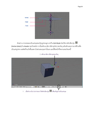 Page 64




                                                                                              
                                                         
         ตัวอยาง เราจะทดลองปรับแตงจุดของวัตถุรูปทรงลูกบาศกใน Edit Mode โดยใหเราคลิกเลือกปุม    
(Vertex Select) ใน Header ของวิวพอรต จากนั้นคลิกเมาสขวาเลือกจุดใดๆ ของวัตถุ แลวคลิกและลากเมาสซายเพื่อ
ปรับแตงรูปทรง ผลลัพธก็จะเกิดขึ้นเฉพาะในสวนของจุดเทานั้นเอง และนี่คือหนาที่โดยรวมของโหมดนี้ 
         
                                            2. คลิกเมาสขวาเลือกจุดของวัตถุ
         




                                                                                                                
 
                 1. เมื่อทํางานใน Edit Mode ใหคลิกเลือกปุม    เพื่อเขาสูการปรับแตงจุด
 