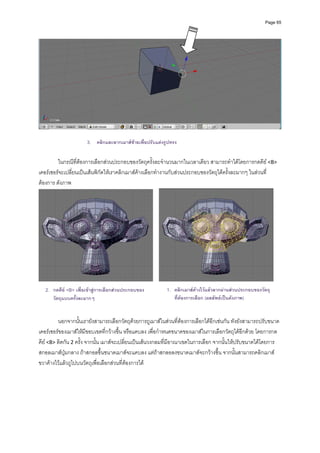 Page 65




                      3. คลิกและลากเมาสซายเพื่อปรับแตงรูปทรง

         ในกรณีที่ตองการเลือกสวนประกอบของวัตถุครั้งละจํานวนมากในเวลาเดียว สามารถทําไดโดยการกดคีย <B> 
เคอรเซอรจะเปลี่ยนเปนเสนพิกัดใหเราคลิกเมาสคางเลือกทํางานกับสวนประกอบของวัตถุไดครั้งละมากๆ ในสวนที่
ตองการ ดังภาพ 




                                                                                                              
   2. กดคีย <B> เพื่อเขาสูการเลือกสวนประกอบของ        1. คลิกเมาสคางไวแลวลากผานสวนประกอบของวัตถุ
      วัตถุแบบครั้งละมากๆ                                     ที่ตองการเลือก (ผลลัพธเปนดังภาพ)


         นอกจากนั้นเรายังสามารถเลือกวัตถุดวยการถูเมาสในสวนที่ตองการเลือกไดอีกเชนกัน ทังยังสามารถปรับขนาด
เคอรเซอรของเมาสใหมีขอบเขตที่กวางขึ้น หรือแคบลง เพื่อกําหนดขนาดของเมาสในการเลือกวัตถุไดอีกดวย โดยการกด
คีย <B> ติดกัน 2 ครั้ง จากนั้น เมาสจะเปลี่ยนเปนเสนวงกลมที่มีอาณาเขตในการเลือก จากนั้นใหปรับขนาดไดโดยการ
สกอลเมาสปุมกลาง ถาสกอลขึ้นขนาดเมาสจะแคบลง แตถาสกลอลงขนาดเมาสจะกวางขึ้น จากนั้นสามารถคลิกเมาส
ขวาคางไวแลวถูไปบนวัตถุเพื่อเลือกสวนที่ตองการได  
 