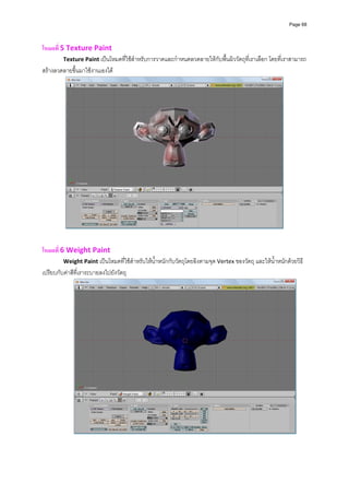 Page 68




โหมดที่ 5 Texture Paint  
         Texture Paint เปนโหมดที่ใชสําหรับการวาดและกําหนดลวดลายใหกับพื้นผิววัตถุที่เราเลือก โดยที่เราสามารถ
สรางลวดลายขึ้นมาใชงานเองได 




                                                                                                         
                                                          
                                                          
โหมดที่ 6 Weight Paint  
         Weight Paint เปนโหมดที่ใชสําหรับใหน้ําหนักกับวัตถุโดยอิงตามจุด Vertex ของวัตถุ และใหน้ําหนักดวยวิธี
เปรียบกับคาสีที่เราระบายลงไปยังวัตถุ 




                                                                                                               
                                                              
 