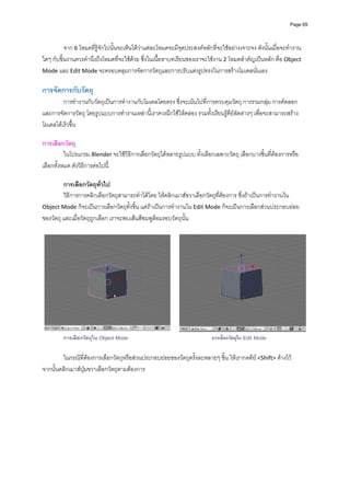 Page 69




          จาก 6 โหมดที่รูจักไปนั้นจะเห็นไดวาแตละโหมดจะมีจุดประสงคหลักที่จะใชอยางเจาะจง ดังนั้นเมื่อจะทํางาน
ใดๆ กับชิ้นงานควรคํานึงถึงโหมดที่จะใชดวย ซึ่งในเนื้อหาบทเรียนของเราจะใชงาน 2 โหมดสําคัญเปนหลัก คือ Object 
Mode และ Edit Mode จะครอบคลุมการจัดการวัตถุและการปรับแตงรูปทรงในการสรางโมเดลนั่นเอง 
          
การจัดการกับวัตถุ 
         การทํางานกับวัตถุเปนการทํางานกับโมเดลโดยตรง ซึ่งจะเนนไปที่การควบคุมวัตถุ การรวมกลุม การคัดลอก 
และการจัดการวัตถุ โดยรูปแบบการทํางานเหลานี้เราควรผึกใชใหคลอง รวมทั้งเรียนรูคียลัดตางๆ เพื่อจะสามารถสราง
โมเดลไดเร็วขึ้น 
          
การเลือกวัตถุ 
          ในโปรแกรม Blender จะใชวิธีการเลือกวัตถุไดหลายรูปแบบ ทั้งเลือกเฉพาะวัตถุ เลือกบางชิ้นที่ตองการหรือ
เลือกทั้งหมด ดังวิธีการตอไปนี้ 
          
         การเลือกวัตถุทั่วไป 
         วิธีการการคลิกเลือกวัตถุสามารถทําไดโดย ใหคลิกเมาสขวาเลือกวัตถุที่ตองการ ซึ่งถาเปนการทํางานใน 
Object Mode ก็จะเปนการเลือกวัตถุทั้งชิ้น แตถาเปนการทํางานใน Edit Mode ก็จะเปนการเลือกสวนประกอบยอย
ของวัตถุ และเมื่อวัตถุถูกเลือก เราจะพบเสนสีชมพูลอมรอบวัตถุนั้น 
          




                                                                                                                      
         การเลือกวัตถุใน Object Mode                                      การเลือกวัตถุใน Edit Mode

        ในกรณีที่ตองการเลือกวัตถุหรือสวนประกอบยอยของวัตถุครั้งละหลายๆ ชิ้น ใหเรากดคีย <Shift> คางไว 
จากนั้นคลิกเมาสปุมขวาเลือกวัตถุตามตองการ 
          
 