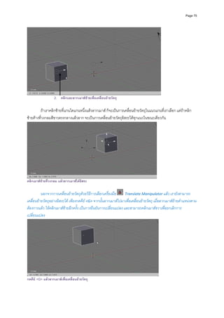 Page 75




                   2. คลิกและลากเมาสซายเพื่อเคลื่อนยายวัตถุ

         ถาเราคลิกซายที่แกนใดแกนหนึ่งแลวลากเมาส ก็จะเปนการเคลื่อนยายวัตถุในแนวแกนที่เราเลือก แตถาคลิก
ซายคางที่วงกลมสีขาวตรงกลางแลวลาก จะเปนการเคลื่อนยายวัตถุอิสระไดทุกแนวในขณะเดียวกัน  




                                                                                        
คลิกเมาสซายที่วงกลม แลวลากเมาสไดอิสระ
          
          นอกจากการเคลื่อนยายวัตถุดวยวิธีการเลือกเครื่องมือ    Translate Manipulator แลว เรายังสามารถ
เคลื่อนยายวัตถุอยางอิสระได เพียงกดคีย <G> จากนั้นลากเมาสไปมาเพื่อเคลื่อนยายวัตถุ เมื่อลากเมาสยายตําแหนงตาม
ตองการแลว ใหคลิกเมาสซายอีกครั้ง เปนการยืนยันการเปลี่ยนแปลง และสามารถคลิกเมาสขวาเพื่อยกเลิกการ
เปลี่ยนแปลง 




                                                                                            
กดคีย <G> แลวลากเมาสเพื่อเคลื่อนยายวัตถุ
 