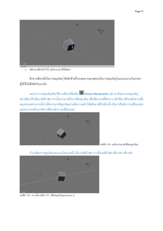 Page 77




    2. คลิกเมาสซายคางไว แลวลากเมาสไดอิสระ

             อีกทางเลือกหนึ่งในการหมุนวัตถุ ใหคลิกซายที่วงกลมขาวนอกสุดจะเปนการหมุนวัตถุในแนวระนาบกับสายตา
ผูใช ซึ่งไมยึดติดกับแกนใด 
          
         นอกจากการหมุนวัตถุดวยวิธีการเลือกเครื่องมือ    Rotate Manipulator แลว เรายังสามารถหมุนวัตถุ
อยางอิสระได เพียงกดคีย <R> จากนั้นลากเมาสไปมาเพื่อหมุนวัตถุ เพื่อเลือกแกนที่ตองการ แลวใชเมาสซายคลิกลากเพื่อ
หมุนรอบเฉพาะแกนนั้นๆ เมื่อลากเมาสหมุนวัตถุตามตองการแลว ใหคลิกเมาสซายอีกครั้ง เปนการยืนยันการเปลี่ยนแปลง 
และสามารถคลิกเมาสขวาเพื่อยกเลิกการเปลี่ยนแปลง 




                                                                           กดคีย <R> แลวลากเมาสเพื่อหมุนวัตถุ
          
         ถาเราตองการหมุนวัตถุรอบแกนใดแกนหนึ่ง ใหเรากดคีย <R> จากนั้นกดคีย <X> หรือ <Y> หรือ <Z> 




กดคีย <R> จากนั้นกดคีย <X> เพื่อหมุนวัตถุรอบแกน X

 
 