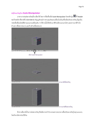 Page 78




ยอ/ขยายวัตถุดวย Scale Manipulator 
          เราสามารถยอ/ขยายวัตถุที่เราเลือกได โดยการใชเครื่องมือ Scale Manipulator โดยคลิกปุม   ที่ Header 
ของวิวพอรต หรือกดคีย <Ctrl+Alt+S> สัญญลักษณการควบคุมวัตถุจะเปลี่ยนไปเปนเครื่องมือปรับขนาดวัตถุ มีรูปเปน
กลองสี่เหลี่ยมโดยมีสีตามแนวแกนเหมือนเดิม การใชงานนั้นใหคลิกเมาสซายเลือกแนวแกนใดๆ และลากเมาสคางไป
ดานขวาเพื่อขยายขนาด และดานซายเพื่อยอขนาด 




                                                                        
         
                          คลิก Scale Manipulator




                                                                           ลากเมาสเพื่อยอวัตถุ




                                                                            ลากเมาสเพื่อขยายวัตถุ

        อีกทางเลือกหนึ่งในการยอขยายวัตถุ คือเลือกกระทํากับวงกลมขาวตรงกลางเพื่อปรับขนาดวัตถุในทุกแนวแกน
โดยรักษาอัตราสวนไวดวย 
 