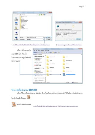 Page 7




4. ระบุโฟลเดอรสาหรับเก็บไฟลสําหรับติดตั้งโปรแกรม แลวคลิกปุม Save
                ํ                                                             5. โปรแกรมจะถูกดาวนโหลดมาไวในเครื่องของเรา

          เมื่อดาวนโหลดจนเสร็จ
ครบ 100% แลว ตัวติดตั้ง
โปรแกรมจะแสดงอยูในโฟลเดอร
ที่เรากําหนดไว 




วิธีการติดตั้งโปรแกรม Blender 
          เมื่อเราไดดาวนโหลดโปรแกรม Blender เขามาในเครื่องคอมพิวเตอรของเราแลว ใหเริ่มตนการติดตั้งโปรแกรม

โดยดับเบิ้ลคลิกที่ไอคอน             



                                       1. ดับเบิ้ลคลิกที่ไฟลสําหรับติดตั้งโปรแกรม (ไฟล blender-2.48a-windows.exe)

 
 