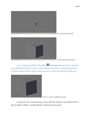 Page 79




                                                                          ยอขนาดโดยรักษาอัตราสวนไว




                                                                           ขยายขนาดโดยรักษาอัตราสวนไว


          นอกจากการยอ/ขยายวัตถุดวยวิธีการเลือกเครื่องมือ   Scale Manipulator แลว เรายังสามารถยอ/ขยาย
วัตถุอยางอิสระได เพียงกดคีย <S> จากนั้นลากเมาสไปมาเพื่อยอ/ขยายวัตถุ เมื่อลากเมาสยอ/ขยายวัตถุตามตองการ
แลว ใหคลิกเมาสซายอีกครั้ง เปนการยืนยันการเปลี่ยนแปลง และสามารถคลิกเมาสขวาเพื่อยกเลิกการเปลี่ยนแปลง 
         




                                                  กดคีย <S> แลวลากเมาสเพื่อยอ/ขยายวัตถุ

         ขณะเดียวกันถาเราตองการยอ/ขยายวัตถุตามแกนใดแกนหนึ่ง ใหเรากดคีย <S> จากนั้นกดคีย <X> หรือ <Y> 
หรือ <Z> เพื่อเลือกแกนที่ตองการ แลวใชเมาสซายคลิกลากเพื่อยอ/ขยายเฉพาะแกนนั้นๆ 
         
 