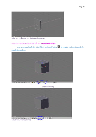 Page 80




                                                                                      
กดคีย <S> จากนั้นกดคีย <X> เพื่อยอ/ขยายวัตถุในแกน X

รายละเอียดเพิ่มเติมสําหรับการใชเครื่องมือ Transformation  
            เราสามารถซอนเครื่องมือจัดการวัตถุไดโดยการคลิกเมาสซายที่ปุม      ใน Header ของวิวพอรต และคลิกอีก
ครั้งเพื่อเรียกกลับคืนมา 




                                                  เครื่องมือจัดการวัตถุ




คลิกเพื่อซอนเครื่องมือจัดการวัตถุ
 
