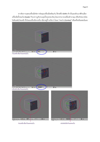 Page 81




          หากตองการแสดงเครื่องมือจัดการวัตถุทุกเครื่องมือพรอมกัน ใหกดคีย <Shift> คางไวและคลิกเมาสซายเลือก
เครื่องมือทั้งหมดใน Header ก็จะปรากฏตัวควบคุมทั้งหมดรอบวัตถุ โดยเราสามารถเคลื่อนยาย หมุน หรือปรับขนาดโดย
ไมตองสลับโหมดอีก ซึ่งโหมดเครื่องมือรวมที่เราเลือกอยูนี้ จะเรียกวาโหมด “คอมโบ (Combo)” หรือเครื่องมือผสมนั่นเอง 




                                                                                           
กอนคลิกเลือกโหมดคอมโบ




หลังคลิกเลือกโหมดคอมโบ




         กอนคลิกเลือกโหมดคอมโบ                                          หลังคลิกเลือกโหมดคอมโบ
 
