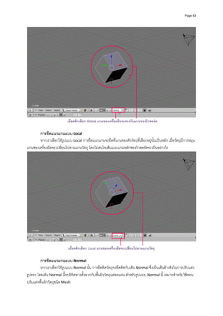 Page 83




                                                                                                                     
                           เมื่อคลิกเลือก Global แกนของเครื่องมือจะตรงกับแกนของวิวพอรต

       การยึดแนวแกนแบบ Local 
       หากเราเลือกใชรูปแบบ Local การยึดแนวแกนจะยึดที่แกนของตัววัตถุที่เลือกอยูนั้นเปนหลัก เมื่อวัตถุมีการหมุน 
แกนของเครื่องมือจะเปลี่ยนไปตามแกนวัตถุ โดยไมสนใจเสนแนวแกนหลักของวิวพอรตจะเปนอยางไร 




                                                                                                                     
                           เมื่อคลิกเลือก Local แกนของเครื่องมือจะเปลี่ยนไปตามแกนวัตถุ

         การยึดแนวแกนแบบ Normal  
         หากเราเลือกใชรูปแบบ Normal นั้น การยึดติดวัตถุจะยึดติดกับเสน Normal ซึ่งเปนเสนอางอิงในการปรับแตง
รูปทรง โดยเสน Normal นี้จะมีทิศทางตั้งฉากกับพื้นผิววัตถุแตละแผน สําหรับรูปแบบ Normal นี้ เหมาะสําหรับใชตอน
ปรับแตงพื้นผิววัตถุชนิด Mesh 
 