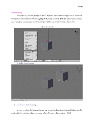 Page 85



การคัดลอกวัตถุ 
         การคัดลอกวัตถุในโปรแกรม Blender จะใชคําสั่ง Duplicate โดยวิธีการคัดลอกวัตถุอยางงายคือ ใหคลิกเมาส
ขวาเลือกวัตถุที่ตองการคัดลอก จากนั้นเลือกเมนู Object>Duplicate หรือกดคีย <Shift+D> เมื่อเลือกแลวทดลองเลื่อน
เมาสก็จะพบวัตถุสําเนาปรากฏใหเราเลือกตําแหนงวัตถุจะวาง ใหคลิกเมาสซายเพื่อวางวัตถุ ดังตัวอยางภาพ 
         
                                            1. คลิกเมาสขวาเลือกวัตถุ




                                                                                                           
        2. คลิกเลือก Object>Duplicate




    3. เมื่อเลื่อนเมาส วัตถุใหมจะปรากฏ

       หากเราทําการคัดลอกวัตถุในมุมมอง Perspective เราจะวางวัตถุสําเนาไดอยางอิสระโดยไมยึดติดระนาบหรือ
แกนใด แตสําหรับบางครั้งเราอาจตองการการวางอยางเปนระเบียบมากกวานี้ สามารถทําได 2 วิธีดังนี ้
 