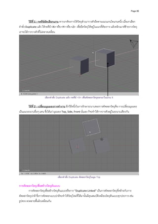 Page 86




          วิธีที่ 1 : กดคียลัดเลือกแกน หากเราตองการใหวัตถุสําเนาวางตัวยึดตามแนวแกนใดแกนหนึ่ง เมื่อเราเลือก
คําสั่ง Duplicate แลว ใหกดคีย <X> หรือ <Y> หรือ <Z>  เพื่อยึดวัตถุใหอยูในแนวที่ตองการ แลวคลิกเมาสซายวางวัตถุ 
เราจะไดการวางตัวที่ไมคลาดเคลื่อน 




                                                                                                                          
                         เลือกคําสั่ง Duplicate แลว กดคีย <X> เพื่อคัดลอกวัตถุออกมาในแกน X

        วิธีที่ 2 : เปลี่ยนมุมมองการทํางาน อีกวิธีหนึ่งในการรักษาระนาบของการคัดลอกวัตถุคือ การเปลี่ยนมุมมอง
เปนแนวระนาบอื่นๆ แทน ซึ่งไดแก มุมมอง Top, Side, Front นั่นเอง ก็จะทําใหการวางตัวอยูในระนาบเดียวกัน 




                                                                                                                          
                                      เลือกคําสั่ง Duplicate คัดลอกวัตถุในมุม Top

การคัดลอกวัตถุเพื่อสรางวัตถุตนแบบ 
         การคัดลอกวัตถุเพื่อสรางวัตถุตนแบบหรือการ “Duplicate Linked” เปนการคัดลอกวัตถุที่คลายกับการ
คัดลอกวัตถุปกติ ซึ่งการคัดลอกแบบปกติจะทําใหวัตถุใหมที่ไดมานั้นมีคุณสมบัติเหมือนวัตถุตนแบบทุกประการ เชน 
รูปทรง ลวดลายพื้นผิวเหมือนกัน   
 