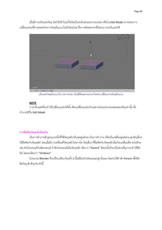 Page 88




         เมื่อมีการปรับแตงวัตถุ โดยใหเขาไปแกไขวัตถุในระดับสวนประกอบยอย หรือใน Edit Mode เราจะพบการ
เปลี่ยนแปลงที่ถายทอดกันจากวัตถุตนแบบไปยังวัตถุใหม ซึ่งการคัดลอกปกติไมสามารถปรับแตงได 
          




                                                                                                                  
                  ปรับแตงวัตถุตนแบบใน Edit Mode วัตถุที่คัดลอกออกมาใหมจะเปลี่ยนตามวัตถุตนแบบ

         NOTE 
         การปรับแตงที่จะทําใหเปลี่ยนแปลงไดนั้น ตองเปลี่ยนแปลงกับเฉพาะสวนประกอบยอยของวัตถุเทานั้น ซึ่ง
ทํางานไดใน Edit Mode 
          


 
การยึดติดวัตถุเขาดวยกัน 
           เปนการทํางานอีกรูปแบบหนึ่งที่ใชวัตถุหลักเปนจุดศูนยกลางในการทํางาน หรือเปนเหมือนศูนยควบคุมวัตถุอื่นๆ 
ใหยึดติดกับวัตถุหลัก โดยเมื่อมีการเคลื่อนที่วัตถุหลักไปทางใด วัตถุอื่นๆ ที่ยึดติดกับวัตถุหลักนั้นก็จะเคลื่อนที่ตามไปดวย 
เชน ตัวถังรถยนตกับลอรถยนต ถาตัวถังรถยนตเปนวัตถุหลัก เรียกวา “Parent” ลอรถนั้นก็จะเปนสวนที่ถูกกระทําใหยึด
ติด โดยจะเรียกวา “Children” 
           โปรแกรม Blender จึงเปรียบเทียบวัตถุทั้ง 2 นี้เสมือนกับพอแมและลูกนั่นเอง โดยจะใชคําสั่ง Parent เพื่อยึด
ติดวัตถุเขาดวยกัน ดังนี้ 
          
 