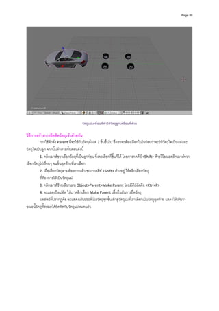 Page 90




                                        วัตถุแมเคลื่อนทีทําใหวตถุลูกเคลือนที่ดวย
                                                         ่      ั         ่

วิธีการสรางการยึดติดวัตถุเขาดวยกัน 
          การใชคําสั่ง Parent นี้จะใชกับวัตถุตั้งแต 2 ชิ้นขึ้นไป ซึ่งเราจะตองเลือกในใจกอนวาจะใหวัตถุใดเปนแมและ
วัตถุใดเปนลูก จากนั้นทําตามขั้นตอนดังนี้ 
          1. คลิกเมาสขวาเลือกวัตถุที่เปนลูกกอน ซึ่งจะเลือกกี่ชิ้นก็ได โดยการกดคีย <Shift> คางไวขณะคลิกเมาสขวา
เลือกวัตถุไปเรื่อยๆ จนชิ้นสุดทายที่เราเลือก 
          2. เมื่อเลือกวัตถุตามตองการแลว ขณะกดคีย <Shift> คางอยู ใหคลิกเลือกวัตถุ 
          ที่ตองการใหเปนวัตถุแม  
          3. คลิกเมาสซายเลือกเมนู Object>Parent>Make Parent โดยมีคียลัดคือ <Ctrl+P>                        
          4. จะแสดงปอปอัพ ใหเราคลิกเลือก Make Parent เพื่อยืนยันการยึดวัตถุ 
          ผลลัพธที่ปรากฏคือ จะแสดงเสนประที่โยงวัตถุทุกชิ้นเขาสูวัตถุแมที่เราเลือกเปนวัตถุสุดทาย แสดงใหเห็นวา
ขณะนี้วัตถุทั้งหมดไดยึดติดกับวัตถุแมหมดแลว  
 
