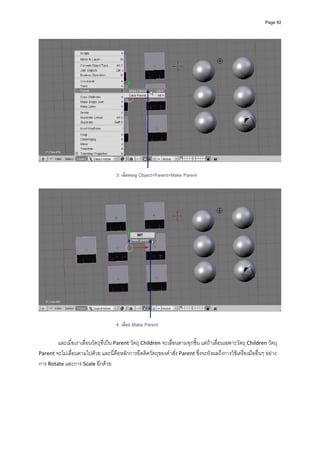 Page 92




                                     3. เลือกเมนู Object>Parent>Make Parent




                                     4. เลือก Make Parent

        และเมื่อเราเลื่อนวัตถุที่เปน Parent วัตถุ Children จะเลื่อนตามทุกชิ้น แตถาเลื่อนเฉพาะวัตถุ Children วัตถุ 
Parent จะไมเลื่อนตามไปดวย และนี่คือหลักการยึดติดวัตถุของคําสั่ง Parent ซึ่งจะยังผลถึงการใชเครื่องมืออื่นๆ อยาง
การ Rotate และการ Scale อีกดวย 
 