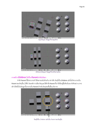 Page 93




                                            หมุนวัตถุแม วัตถุลูกก็จะหมุนดวย




                                        ปรับขนาดวัตถุแม วัตถุลูกก็จะปรับตามดวย

การสราง Children ใหเปน Parent ลําดับถัดมา 
         คําสั่ง Parent นี้ยังสามารถทําไดหลายระดับดวยกัน กลาวคือ วัตถุที่เปน Children แลวนั้นก็สามารถเปน 
Parent ของวัตถุอื่นๆ ไดอีก โดยหลักการเลือกวัตถุและใชคําสั่ง Parent ที่เราไดเรียนรูขั้นตนนั่นเอง ดังตัวอยาง เราจะ
สรางใหหนึ่งในวัตถุลูกนั้นกลายเปน Parent สําหรับวัตถุยอยชิ้นอื่นๆ ดังภาพ 




                                                                                                           

                                     วัตถุที่เปน Children แลวเปน Parent ของวัตถุอื่น
 