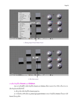 Page 95




                          3. เลือกเมนู Object>Parent>Make Parent




                                   4. เลือก Make parent

การเลือกวัตถุที่เปน Parent และ Children 
          ตอมาเราจะเรียนรูวิธีการเลือกวัตถุที่เปน Parent และ Children เพื่อความสะดวกในการใชงาน ซึ่งเราสามารถ
เลือกวัตถุเปนระดับชั้นได ดังนี้ 
          1. คลิกเมาสขวาเลือกวัตถุที่เปน Parent สูงสุดกอน  
          2. จากนั้นคลิกเมาสซายเลือกเมนู Select>grouped>Children จะพบวาวัตถุที่เปน Children ทั้งหมดภายใต 
Parent นั้นจะถูกเลือก 
 