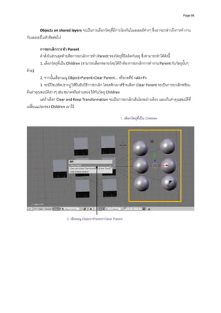 Page 98




         Objects on shared layers จะเปนการเลือกวัตถุที่มีการโยงกันในเลเยอรตางๆ ซึ่งเราจะกลาวถึงการทํางาน
กับเลเยอรในหัวขอตอไป 
          
         การยกเลิกการทํา Parent 
         คําสั่งในสวนสุดทายคือการยกเลิกการทํา Parent ของวัตถุที่ยึดติดกันอยู ซึ่งสามารถทําไดดังนี้  
         1. เลือกวัตถุที่เปน Children (สามารถเลือกหลายวัตถุไดถาตองการยกเลิกการทํางาน Parent กับวัตถุนั้นๆ 
ดวย) 
         2. จากนั้นเลือกเมนู Object>Parent>Clear Parent... หรือกดคีย <Alt+P>  
         3. จะมีปอปอัพปรากฏใหยืนยันวิธีการยกเลิก โดยคลิกเมาสซายเลือก Clear Parent จะเปนการยกเลิกพรอม
คืนคาคุณสมบัติตางๆ เชน ขนาดหรือตําแหนง ใหกับวัตถุ Children  
         แตถาเลือก Clear and Keep Transformation จะเปนการยกเลิกเสนโยงอยางเดียว และเก็บคาคุณสมบัติที่
เปลี่ยนแปลงของ Children เอาไว 
          
                                                                1. เลือกวัตถุที่เปน Children
          




                                                                                                                  
 
                           2. เลือกเมนู Object>Parent>Clear Parent
 
