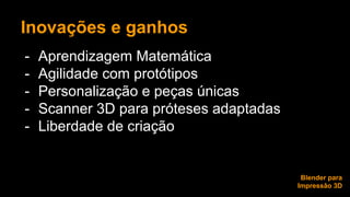 Inovações e ganhos 
- Aprendizagem Matemática 
- Agilidade com protótipos 
- Personalização e peças únicas 
- Scanner 3D para próteses adaptadas 
- Liberdade de criação 
Blender para 
Impressão 3D 
 