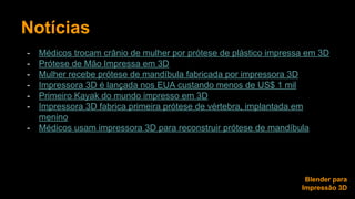 Notícias 
- Médicos trocam crânio de mulher por prótese de plástico impressa em 3D 
- Prótese de Mão Impressa em 3D 
- Mulher recebe prótese de mandíbula fabricada por impressora 3D 
- Impressora 3D é lançada nos EUA custando menos de US$ 1 mil 
- Primeiro Kayak do mundo impresso em 3D 
- Impressora 3D fabrica primeira prótese de vértebra, implantada em 
menino 
- Médicos usam impressora 3D para reconstruir prótese de mandíbula 
Blender para 
Impressão 3D 
 