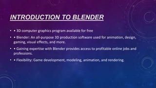 INTRODUCTION TO BLENDER
• • 3D computer graphics program available for free
• • Blender: An all-purpose 3D production software used for animation, design,
gaming, visual effects, and more.
• • Gaining expertise with Blender provides access to profitable online jobs and
professions.
• • Flexibility: Game development, modeling, animation, and rendering.
 