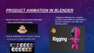 PRODUCT ANIMATION IN BLENDER
• Model & Sculpt: Create beautiful 3Dmodels
• with careful attention to detail.
•
• Texture & Material: Use materials, lighting,
• and textures to create a realistic feel.
•
• Rigging in Blender is a complex
process, impossible to summarize in
one line. However, I can offer two
starting points:
 