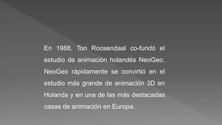 En 1988, Ton Roosendaal co-fundó el
estudio de animación holandés NeoGeo.
NeoGeo rápidamente se convirtió en el
estudio más grande de animación 3D en
Holanda y en una de las más destacadas
casas de animación en Europa.
 