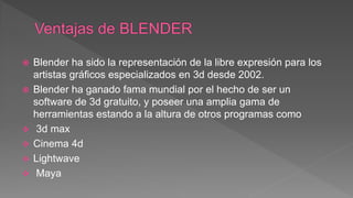  Blender ha sido la representación de la libre expresión para los
artistas gráficos especializados en 3d desde 2002.
 Blender ha ganado fama mundial por el hecho de ser un
software de 3d gratuito, y poseer una amplia gama de
herramientas estando a la altura de otros programas como
 3d max
 Cinema 4d
 Lightwave
 Maya
 