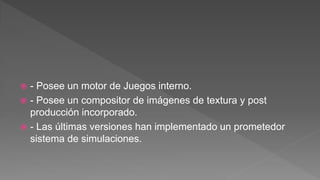  - Posee un motor de Juegos interno.
 - Posee un compositor de imágenes de textura y post
producción incorporado.
 - Las últimas versiones han implementado un prometedor
sistema de simulaciones.
 