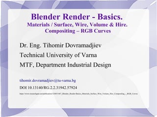 Blender Render - Basics.
Materials / Surface, Wire, Volume & Hire.
Compositing – RGB Curves
Dr. Eng. Tihomir Dovramadjiev
Technical University of Varna
MTF, Department Industrial Design
tihomir.dovramadjiev@tu-varna.bg
DOI 10.13140/RG.2.2.31942.57924
https://www.researchgate.net/publication/324031467_Blender_Render-Basics_Materials_Surface_Wire_Volume_Hire_Compositing_-_RGB_Curves
 