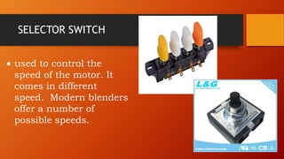 SELECTOR SWITCH
 used to control the
speed of the motor. It
comes in different
speed. Modern blenders
offer a number of
possible speeds.
 