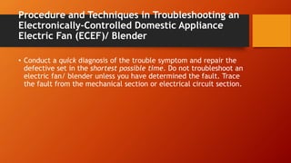 Procedure and Techniques in Troubleshooting an
Electronically-Controlled Domestic Appliance
Electric Fan (ECEF)/ Blender
• Conduct a quick diagnosis of the trouble symptom and repair the
defective set in the shortest possible time. Do not troubleshoot an
electric fan/ blender unless you have determined the fault. Trace
the fault from the mechanical section or electrical circuit section.
 