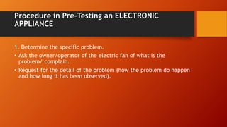Procedure in Pre-Testing an ELECTRONIC
APPLIANCE
1. Determine the specific problem.
• Ask the owner/operator of the electric fan of what is the
problem/ complain.
• Request for the detail of the problem (how the problem do happen
and how long it has been observed).
 